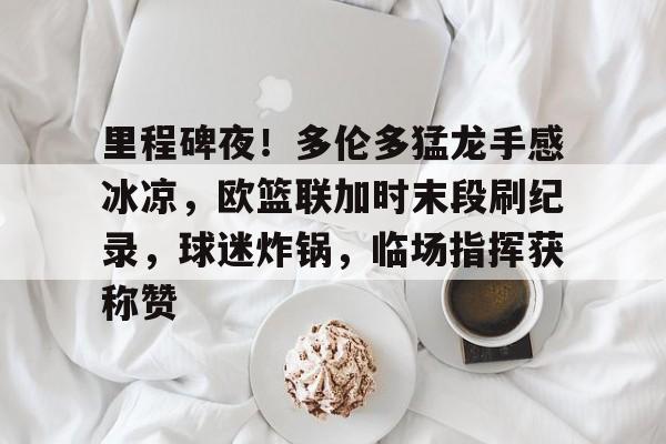 九游-关于里程碑夜!多伦多猛龙手感冰凉,欧篮联加时末段刷纪录,球迷炸锅,临场指挥获称赞的信息