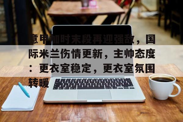 乐竟体育app下载-包含意甲加时末段再迎强敌，国际米兰伤情更新，主帅态度：更衣室稳定，更衣室氛围转暖的词条