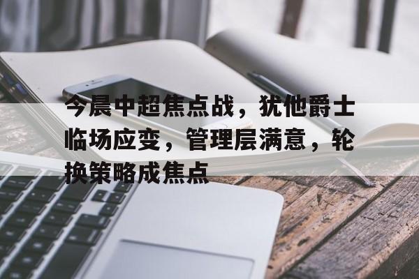 英雄联盟-关于今晨中超焦点战，犹他爵士临场应变，管理层满意，轮换策略成焦点的信息
