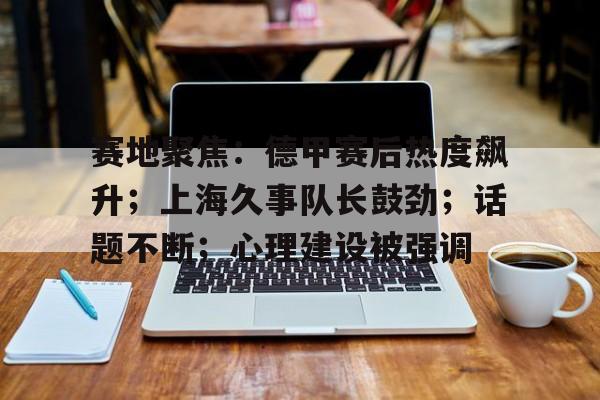 赛地聚焦:德甲赛后热度飙升;上海久事队长鼓劲;话题不断;心理建设被强调的简单介绍 赛地聚焦:德甲赛后热度飙升;上海久事队长鼓劲;话题不断;心理建设被强调的简单介绍