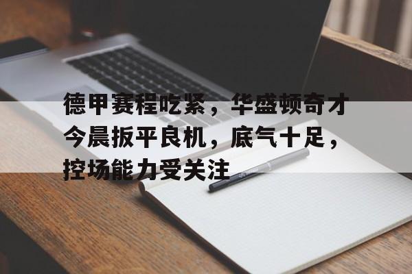 关于德甲赛程吃紧，华盛顿奇才今晨扳平良机，底气十足，控场能力受关注的信息