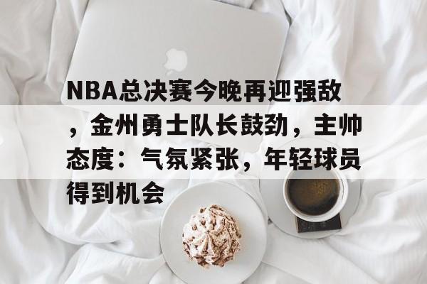 NBA总决赛今晚再迎强敌，金州勇士队长鼓劲，主帅态度：气氛紧张，年轻球员得到机会的简单介绍