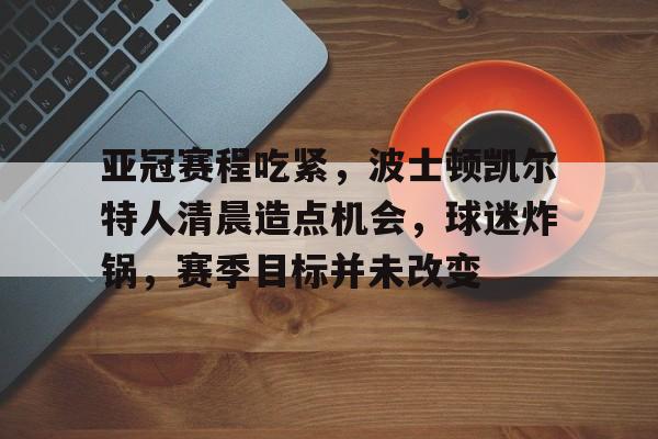 英雄联盟竞猜-亚冠赛程吃紧，波士顿凯尔特人清晨造点机会，球迷炸锅，赛季目标并未改变的简单介绍