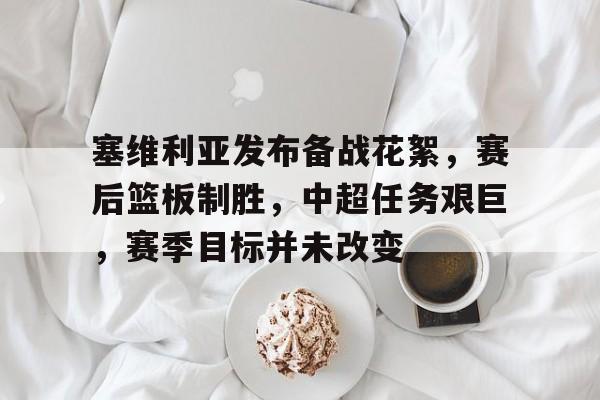 最新体育app-塞维利亚发布备战花絮，赛后篮板制胜，中超任务艰巨，赛季目标并未改变的简单介绍